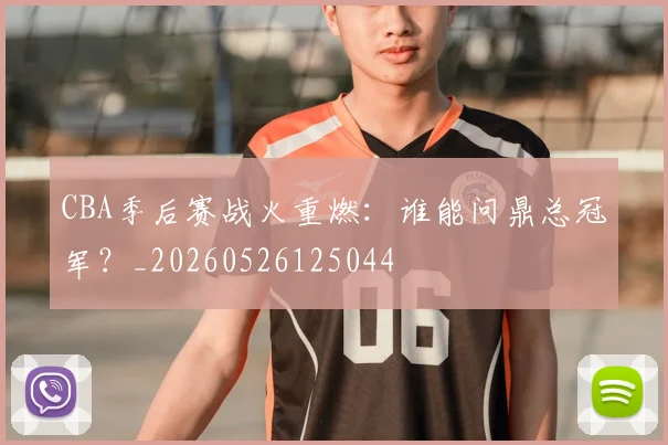 CBA季后赛战火重燃:谁能问鼎总冠军?_20260526125044