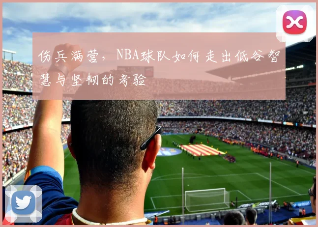 伤兵满营，NBA球队如何走出低谷智慧与坚韧的考验