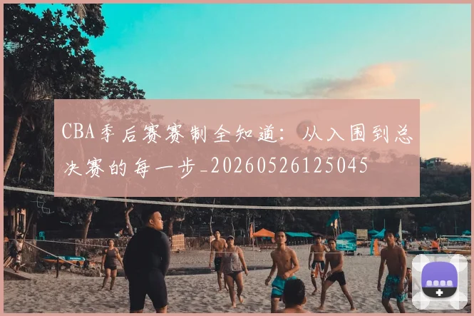 CBA季后赛赛制全知道：从入围到总决赛的每一步_20260526125045