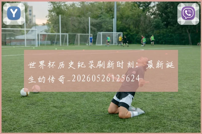 世界杯历史纪录刷新时刻：最新诞生的传奇_20260526125624
