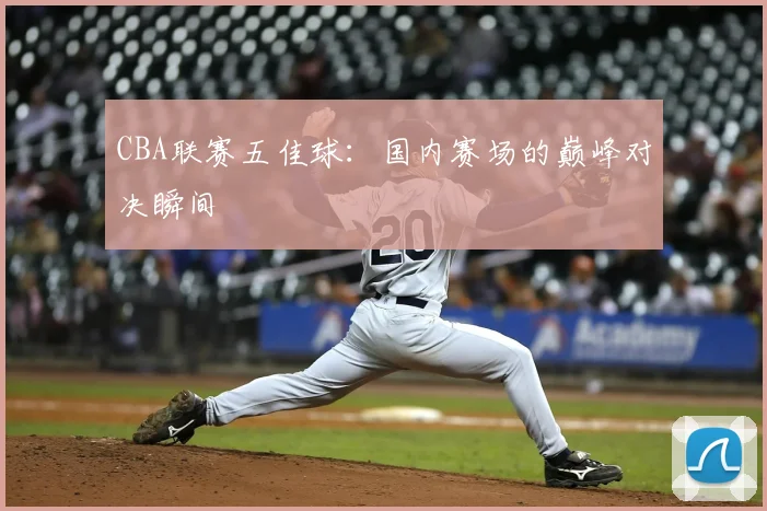 CBA联赛五佳球：国内赛场的巅峰对决瞬间