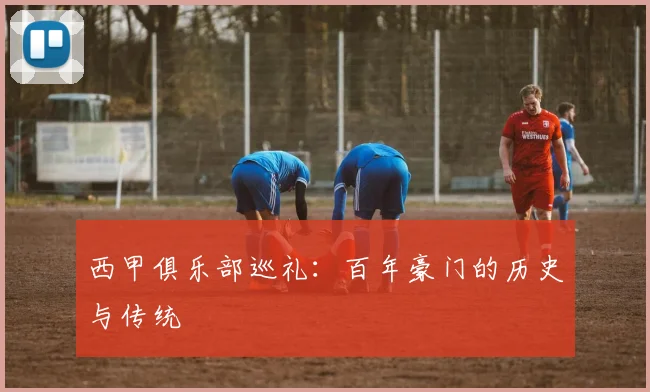西甲俱乐部巡礼:百年豪门的历史与传统