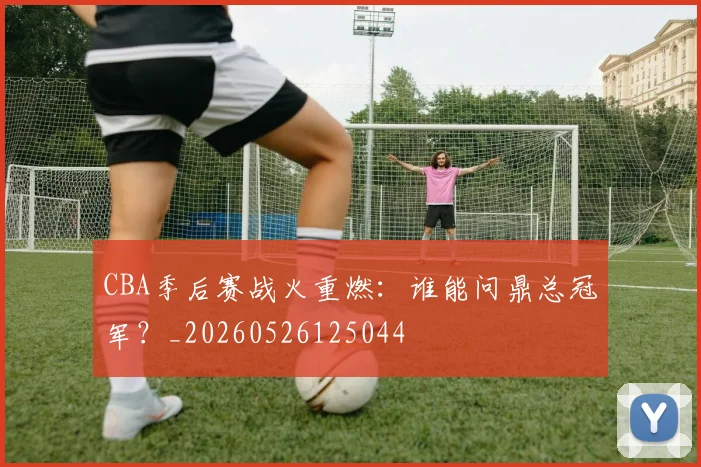 CBA季后赛战火重燃：谁能问鼎总冠军？_20260526125044