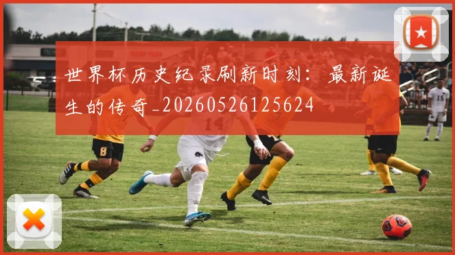 世界杯历史纪录刷新时刻:最新诞生的传奇_20260526125624