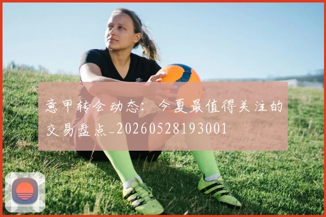 意甲转会动态:今夏最值得关注的交易盘点_20260528193001