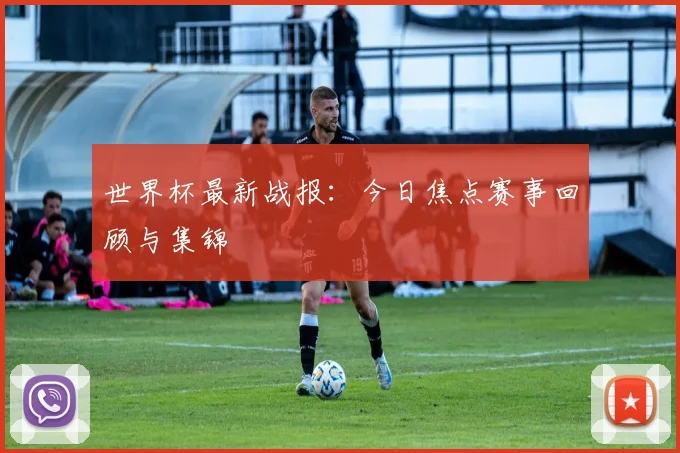 世界杯最新战报:今日焦点赛事回顾与集锦