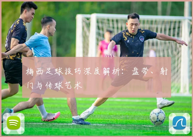 梅西足球技巧深度解析：盘带、射门与传球艺术