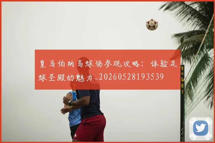皇马伯纳乌球场参观攻略:体验足球圣殿的魅力_20260528193539