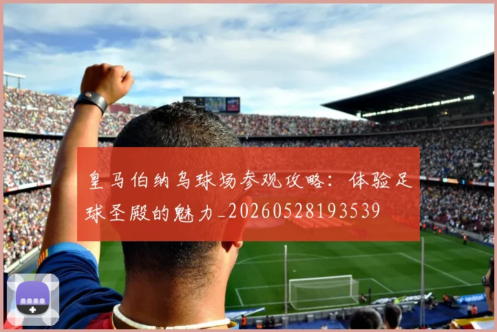 皇马伯纳乌球场参观攻略：体验足球圣殿的魅力_20260528193539